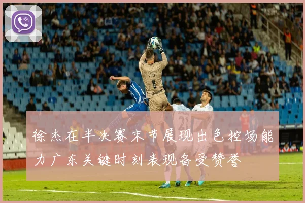 徐杰在半决赛末节展现出色控场能力广东关键时刻表现备受赞誉
