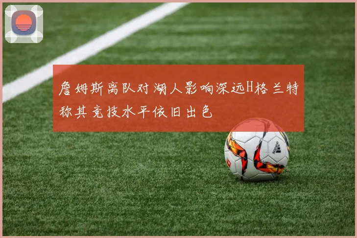 詹姆斯离队对湖人影响深远H格兰特称其竞技水平依旧出色