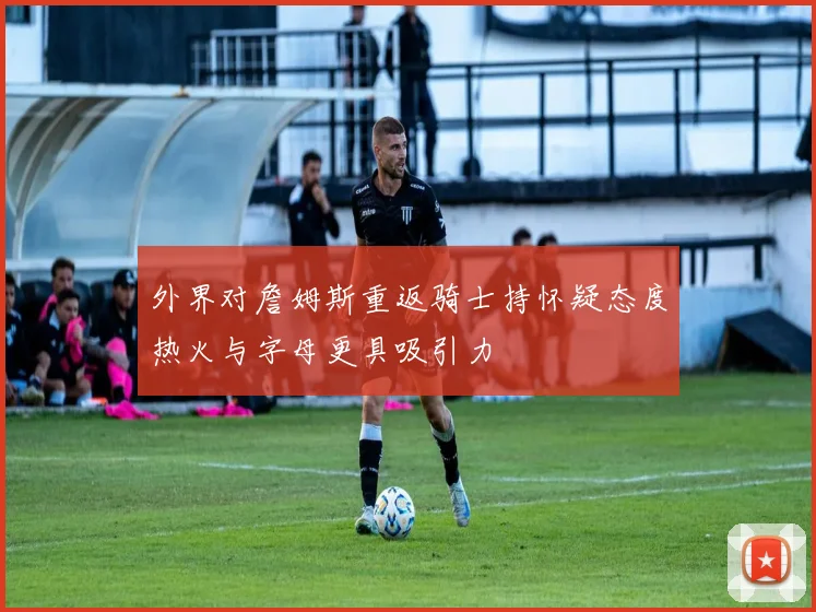 外界对詹姆斯重返骑士持怀疑态度热火与字母更具吸引力