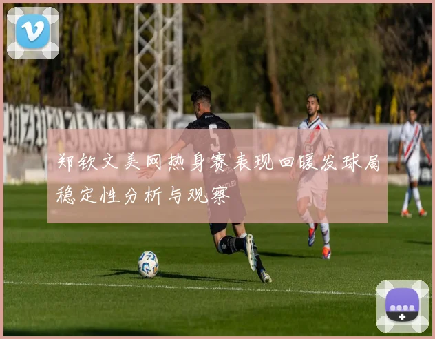 郑钦文美网热身赛表现回暖发球局稳定性分析与观察