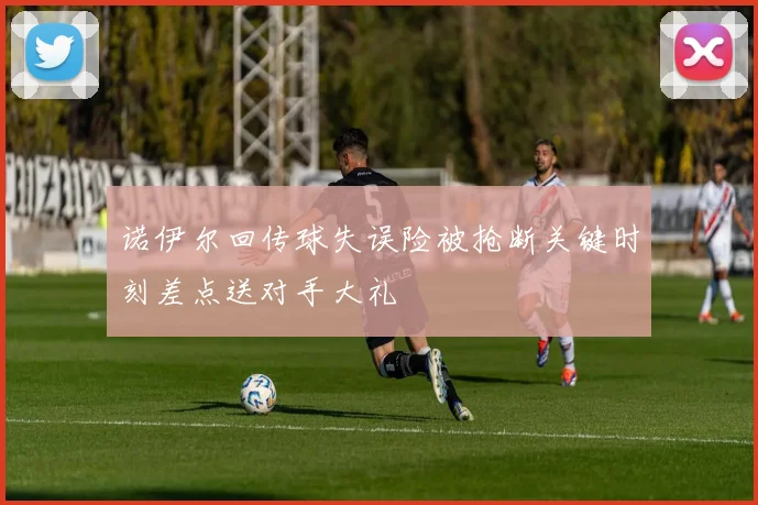 诺伊尔回传球失误险被抢断关键时刻差点送对手大礼