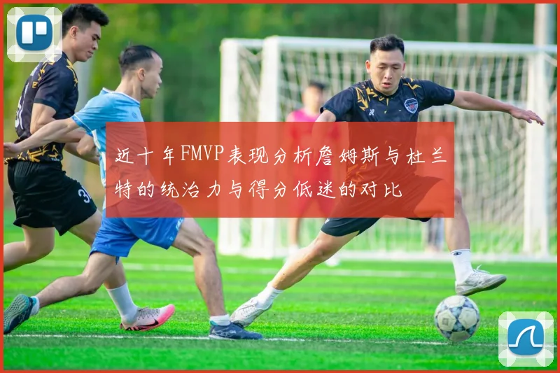 近十年FMVP表现分析詹姆斯与杜兰特的统治力与得分低迷的对比