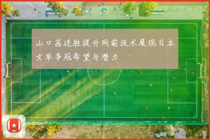 山口茜连胜提升网前技术展现日本女单争冠希望与潜力