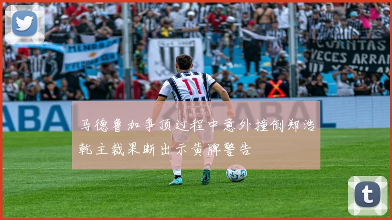 马德鲁加争顶过程中意外撞倒郑浩乾主裁果断出示黄牌警告