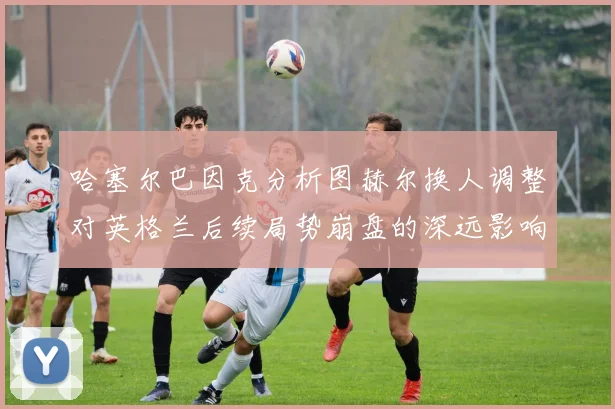 哈塞尔巴因克分析图赫尔换人调整对英格兰后续局势崩盘的深远影响