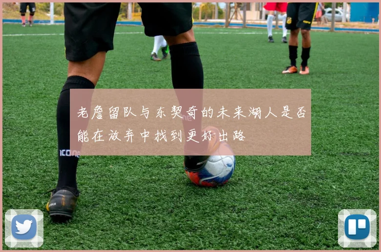 老詹留队与东契奇的未来湖人是否能在放弃中找到更好出路