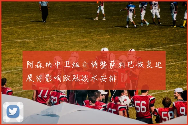 阿森纳中卫组合调整萨利巴恢复进展将影响欧冠战术安排